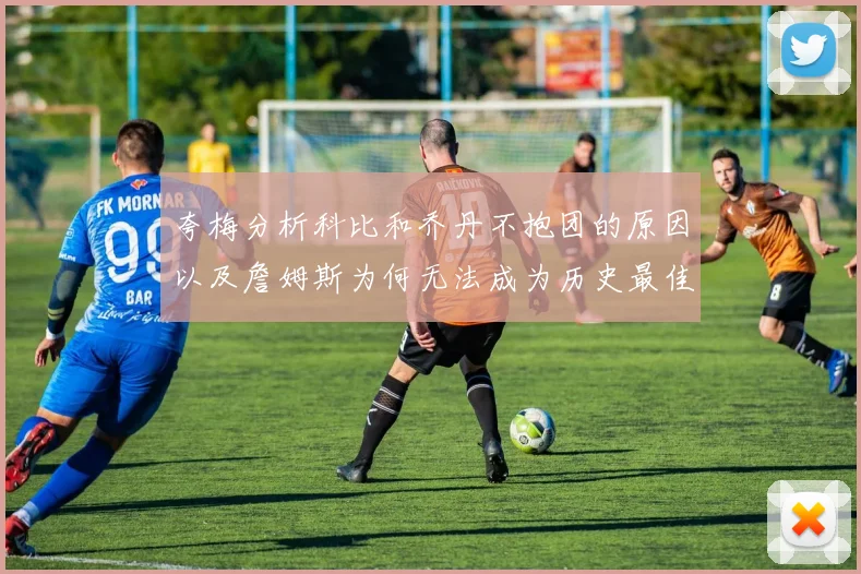 夸梅分析科比和乔丹不抱团的原因以及詹姆斯为何无法成为历史最佳球员