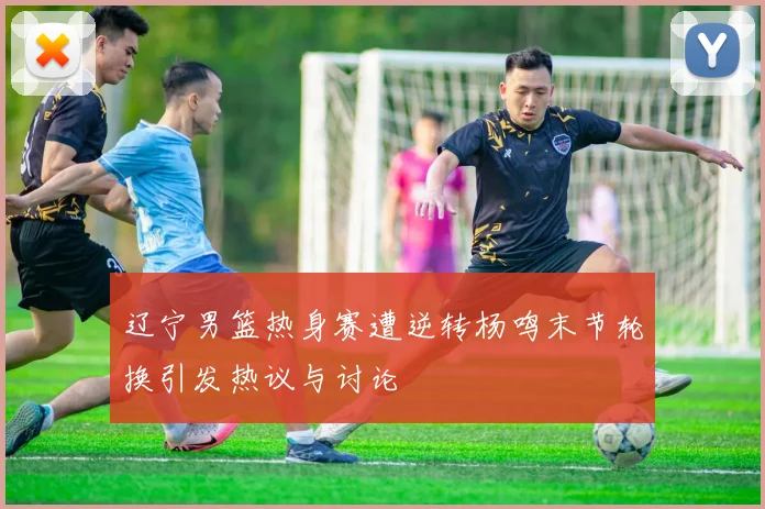 辽宁男篮热身赛遭逆转杨鸣末节轮换引发热议与讨论